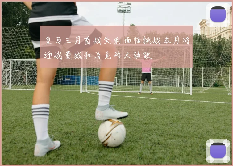 皇马三月首战失利面临挑战本月将迎战曼城和马竞两大劲敌