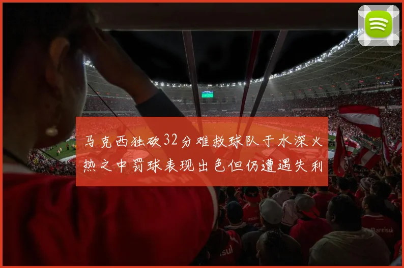 马克西独砍32分难救球队于水深火热之中罚球表现出色但仍遭遇失利