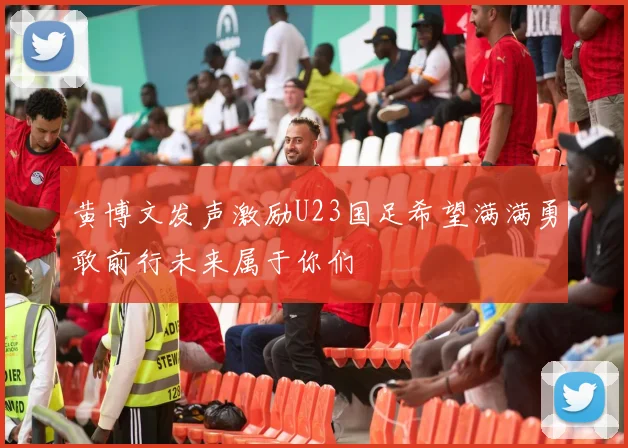 黄博文发声激励U23国足希望满满勇敢前行未来属于你们