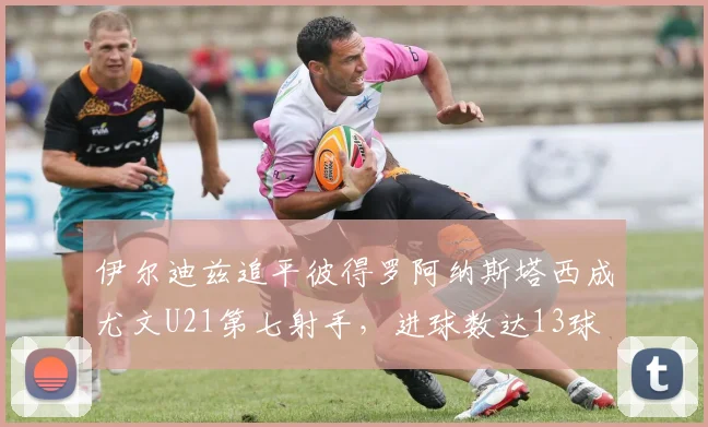 伊尔迪兹追平彼得罗阿纳斯塔西成尤文U21第七射手，进球数达13球