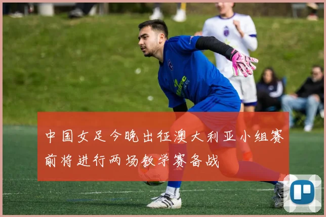 中国女足今晚出征澳大利亚小组赛前将进行两场教学赛备战