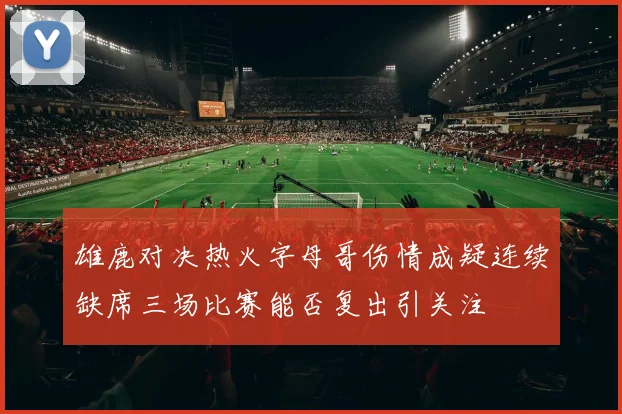 雄鹿对决热火字母哥伤情成疑连续缺席三场比赛能否复出引关注