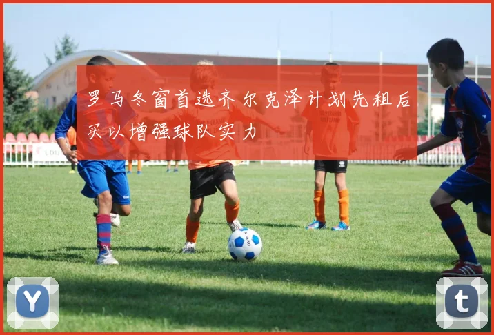 罗马冬窗首选齐尔克泽计划先租后买以增强球队实力