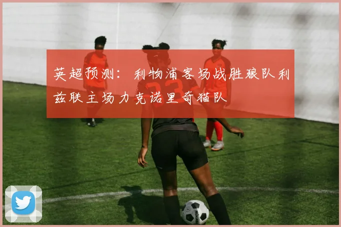 英超预测：利物浦客场战胜狼队利兹联主场力克诺里奇猫队