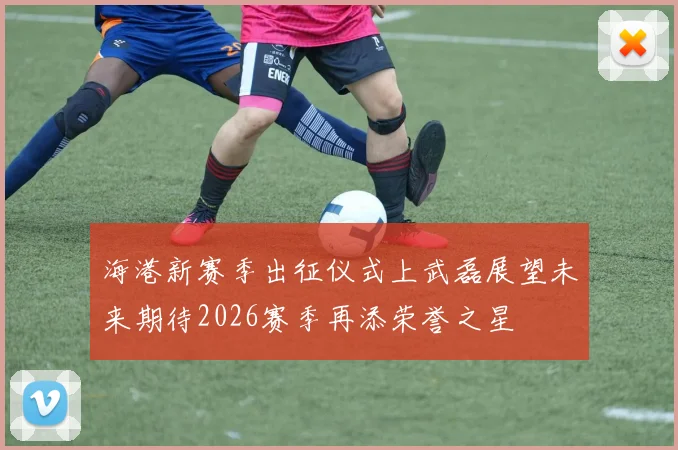 海港新赛季出征仪式上武磊展望未来期待2026赛季再添荣誉之星