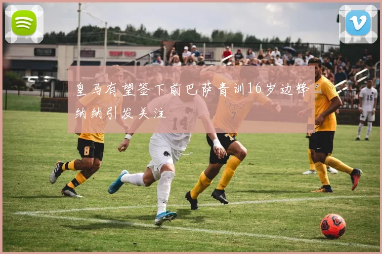 皇马有望签下前巴萨青训16岁边锋纳纳引发关注