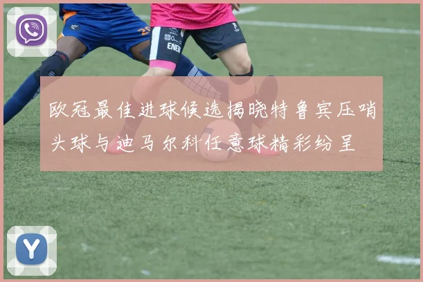 欧冠最佳进球候选揭晓特鲁宾压哨头球与迪马尔科任意球精彩纷呈