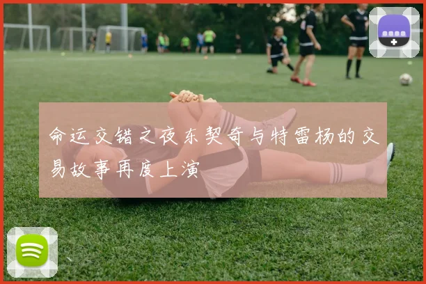 命运交错之夜东契奇与特雷杨的交易故事再度上演