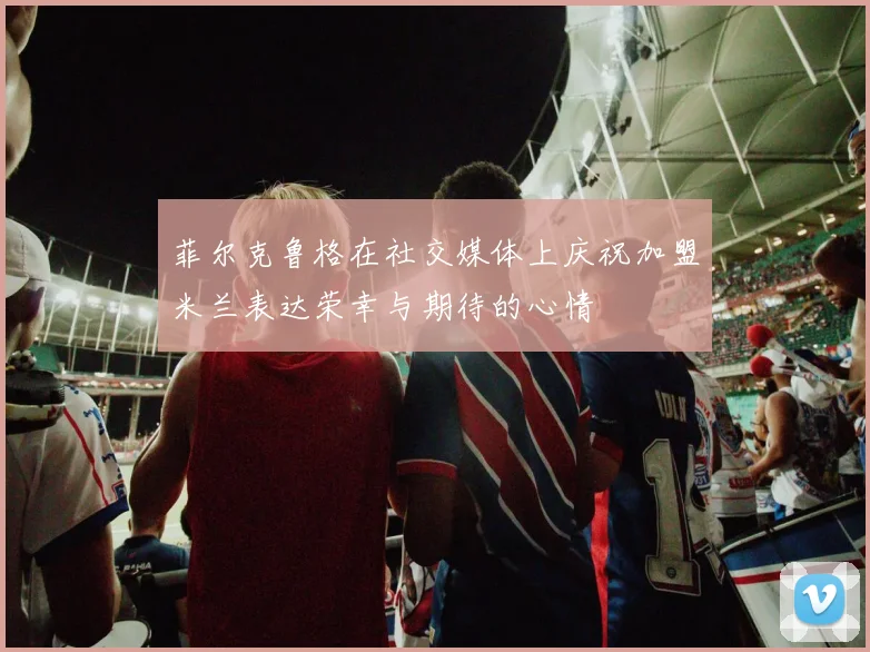 菲尔克鲁格在社交媒体上庆祝加盟米兰表达荣幸与期待的心情