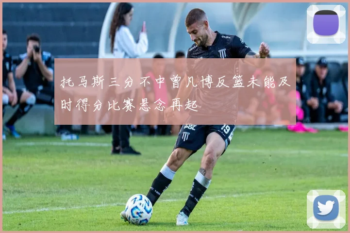 托马斯三分不中曾凡博反篮未能及时得分比赛悬念再起