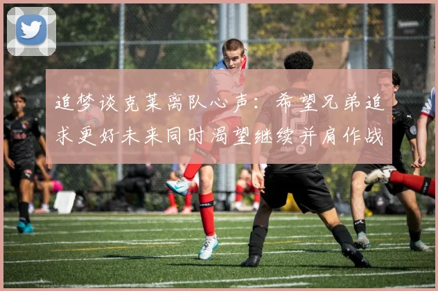 追梦谈克莱离队心声：希望兄弟追求更好未来同时渴望继续并肩作战