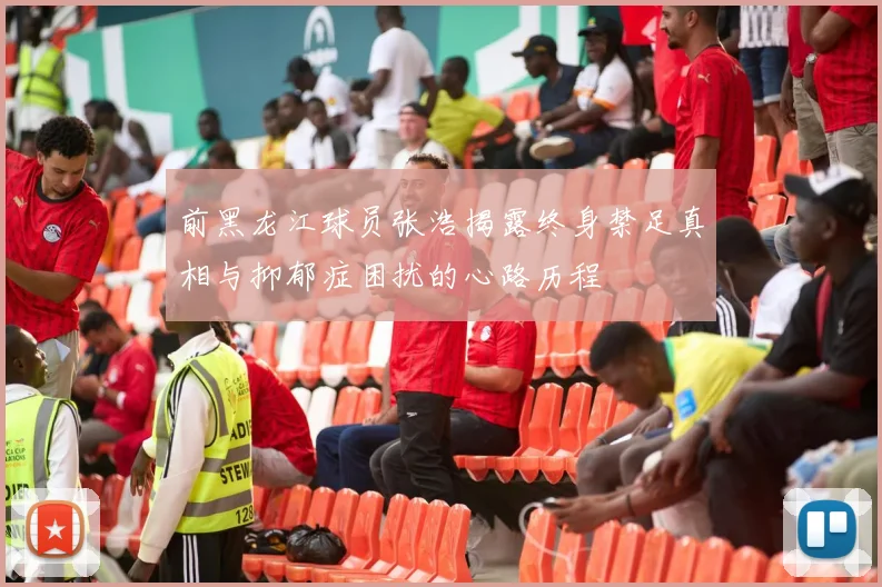 前黑龙江球员张浩揭露终身禁足真相与抑郁症困扰的心路历程