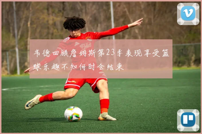 韦德回顾詹姆斯第23季表现享受篮球乐趣不知何时会结束