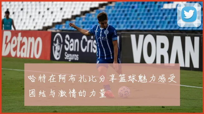 哈特在阿布扎比分享篮球魅力感受团结与激情的力量