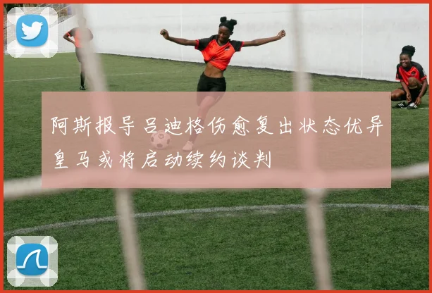 阿斯报导吕迪格伤愈复出状态优异皇马或将启动续约谈判