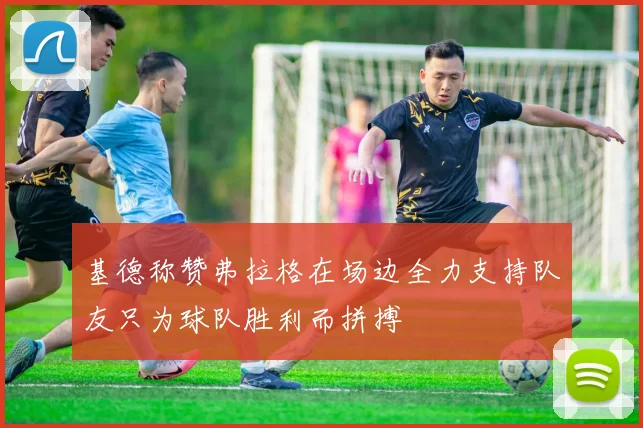 基德称赞弗拉格在场边全力支持队友只为球队胜利而拼搏