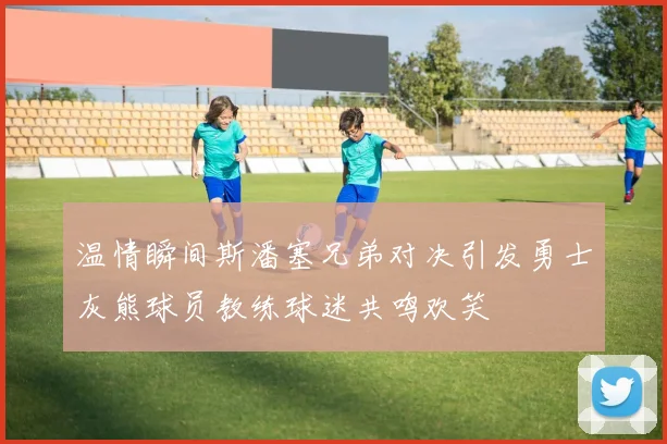 温情瞬间斯潘塞兄弟对决引发勇士灰熊球员教练球迷共鸣欢笑