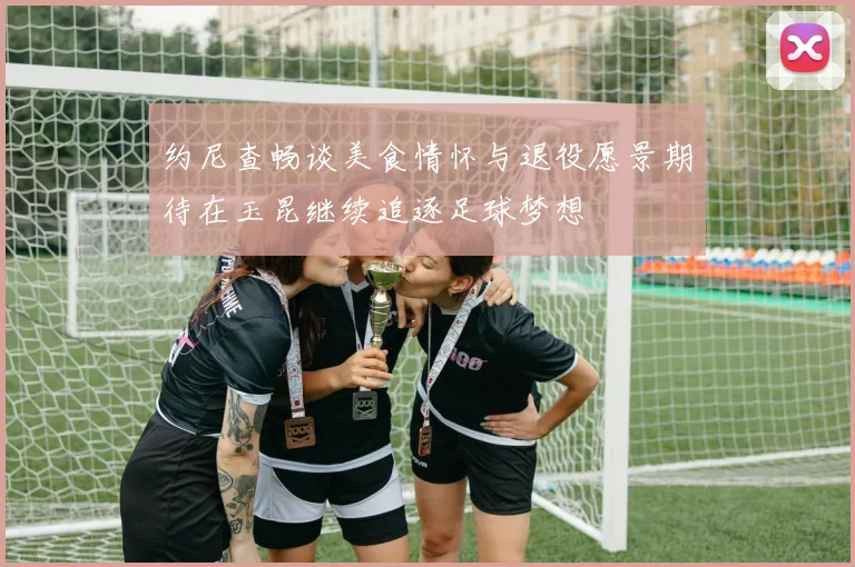 约尼查畅谈美食情怀与退役愿景期待在玉昆继续追逐足球梦想