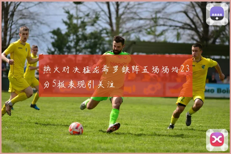热火对决猛龙希罗缺阵五场场均23分5板表现引关注