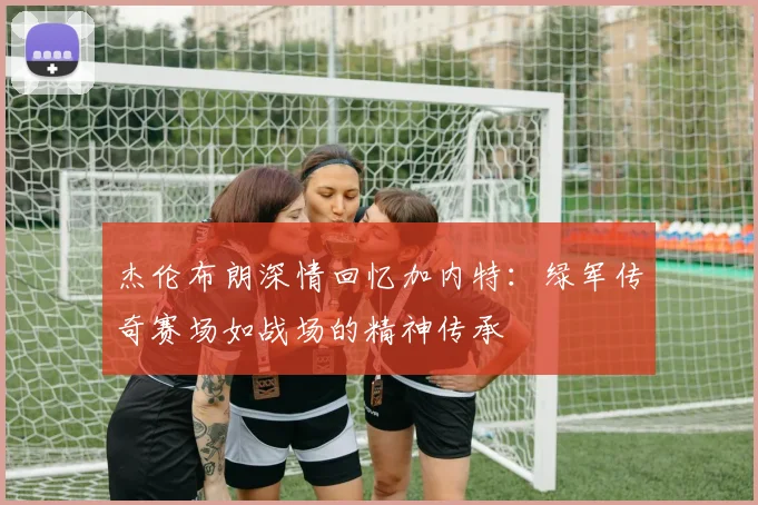 杰伦布朗深情回忆加内特：绿军传奇赛场如战场的精神传承