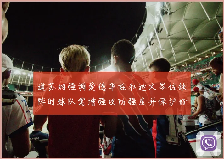 道苏姆强调爱德华兹和迪文岑佐缺阵时球队需增强攻防强度并保护好球权