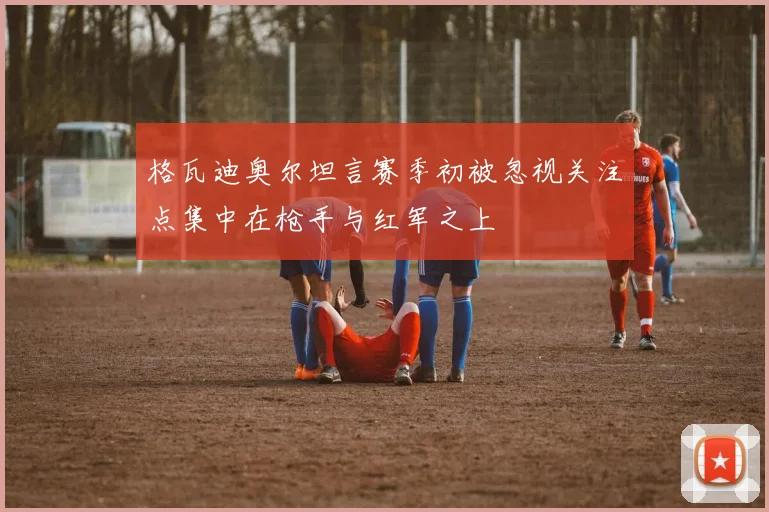 格瓦迪奥尔坦言赛季初被忽视关注点集中在枪手与红军之上