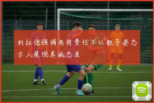 利拉德强调老将责任不以教导姿态示人展现真诚态度