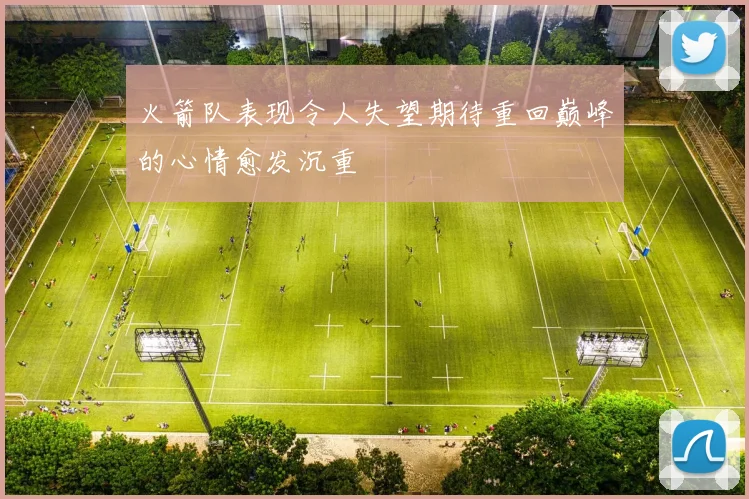 火箭队表现令人失望期待重回巅峰的心情愈发沉重
