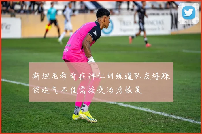 斯坦尼希奇在拜仁训练遭队友塔踩伤运气不佳需接受治疗恢复