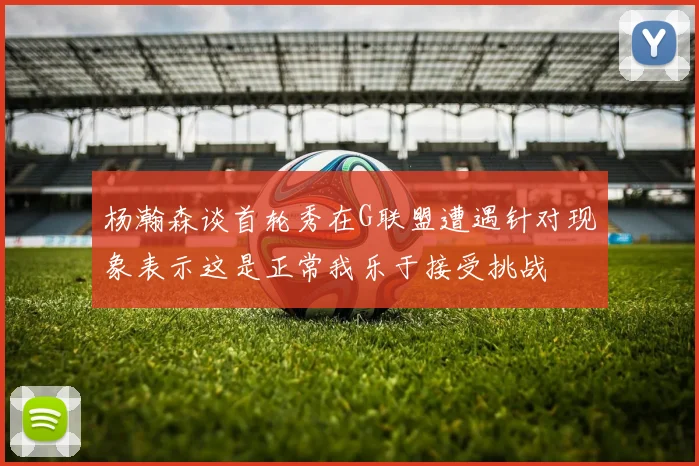 杨瀚森谈首轮秀在G联盟遭遇针对现象表示这是正常我乐于接受挑战