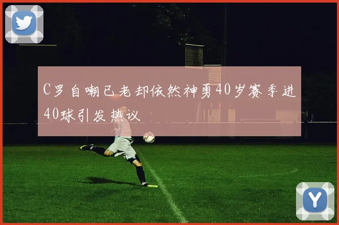 C罗自嘲已老却依然神勇40岁赛季进40球引发热议