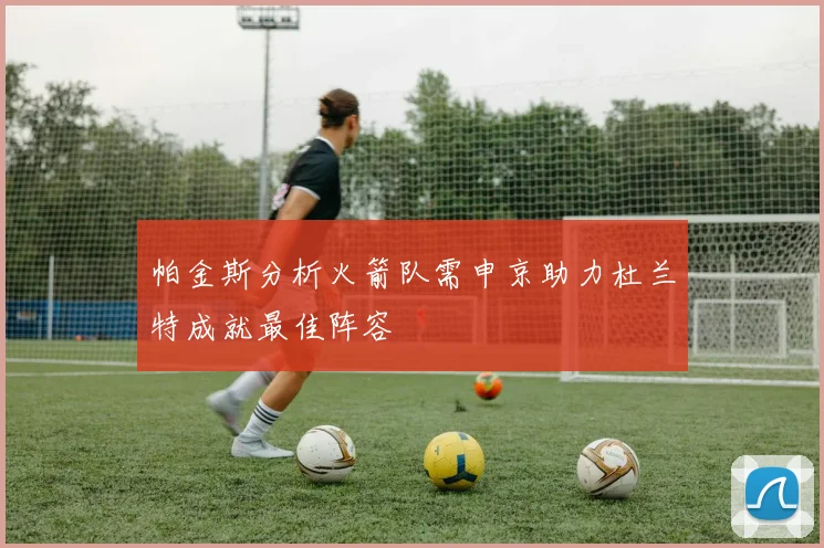 帕金斯分析火箭队需申京助力杜兰特成就最佳阵容