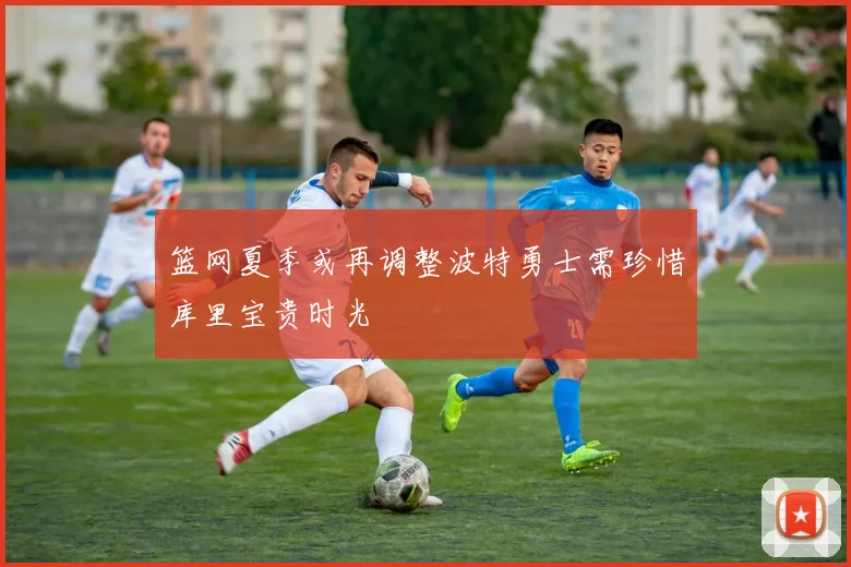 篮网夏季或再调整波特勇士需珍惜库里宝贵时光