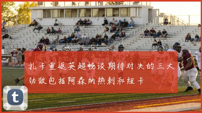 扎卡重返英超畅谈期待对决的三大劲敌包括阿森纳热刺和纽卡